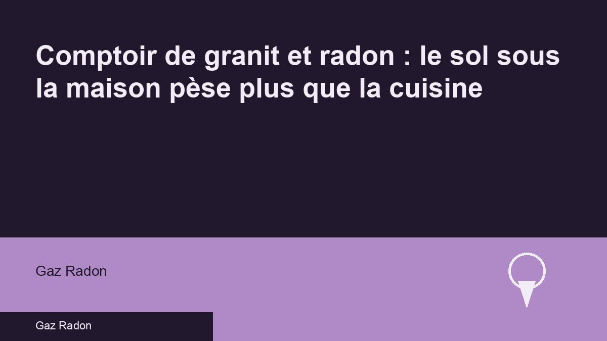Comptoir de granit et radon : le sol sous la maison pèse plus que la cuisine