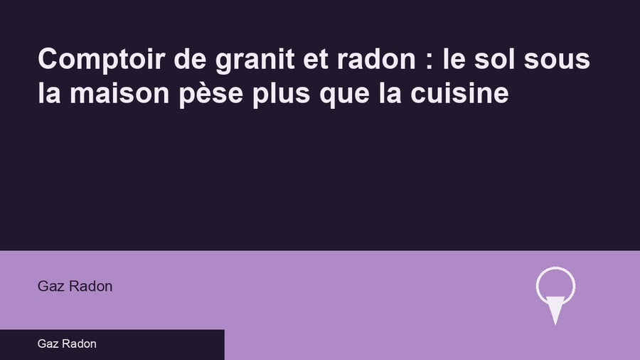 Comptoir de granit et radon : le sol sous la maison pèse plus que la cuisine